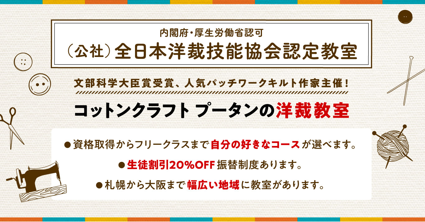 文部科学大臣賞受賞、人気パッチワークキルト作家主催! コットンクラフトプータンの洋裁教室 ● 資格取得からフリークラスまで自分の好きなコースが選べます。 ● 生徒割引20%OFF振替制度あります。 ● 札幌から大阪まで幅広い地域に教室があります。