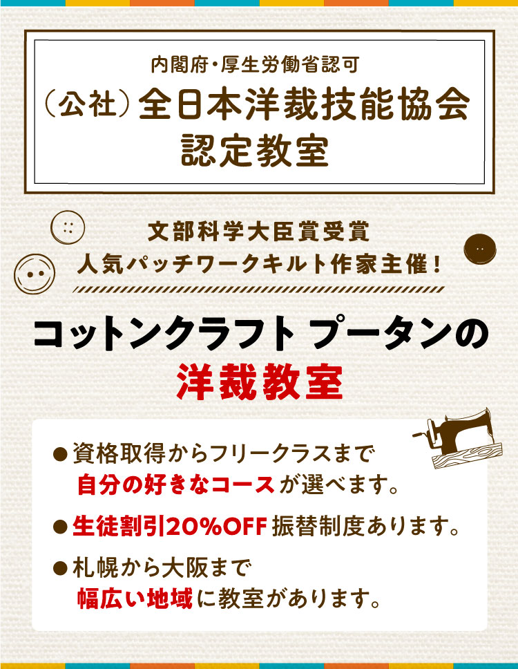 文部科学大臣賞受賞、人気パッチワークキルト作家主催! コットンクラフトプータンの洋裁教室 ● 資格取得からフリークラスまで自分の好きなコースが選べます。 ● 生徒割引20%OFF振替制度あります。 ● 札幌から大阪まで幅広い地域に教室があります。